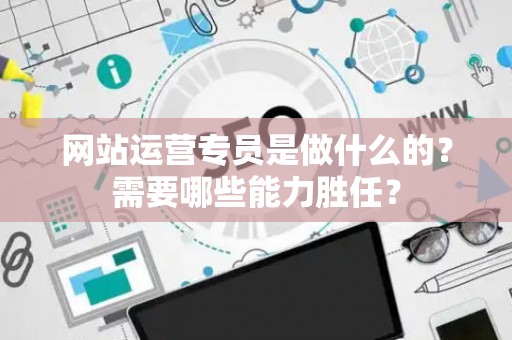 网站运营专员是做什么的？需要哪些能力胜任？