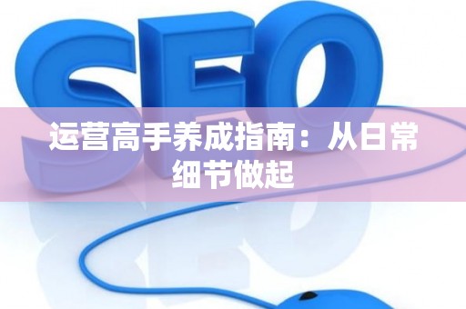 运营高手养成指南：从日常细节做起